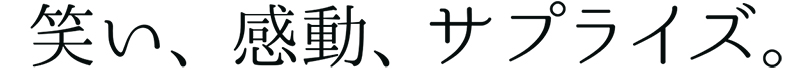 笑い、感動、サプライズ。